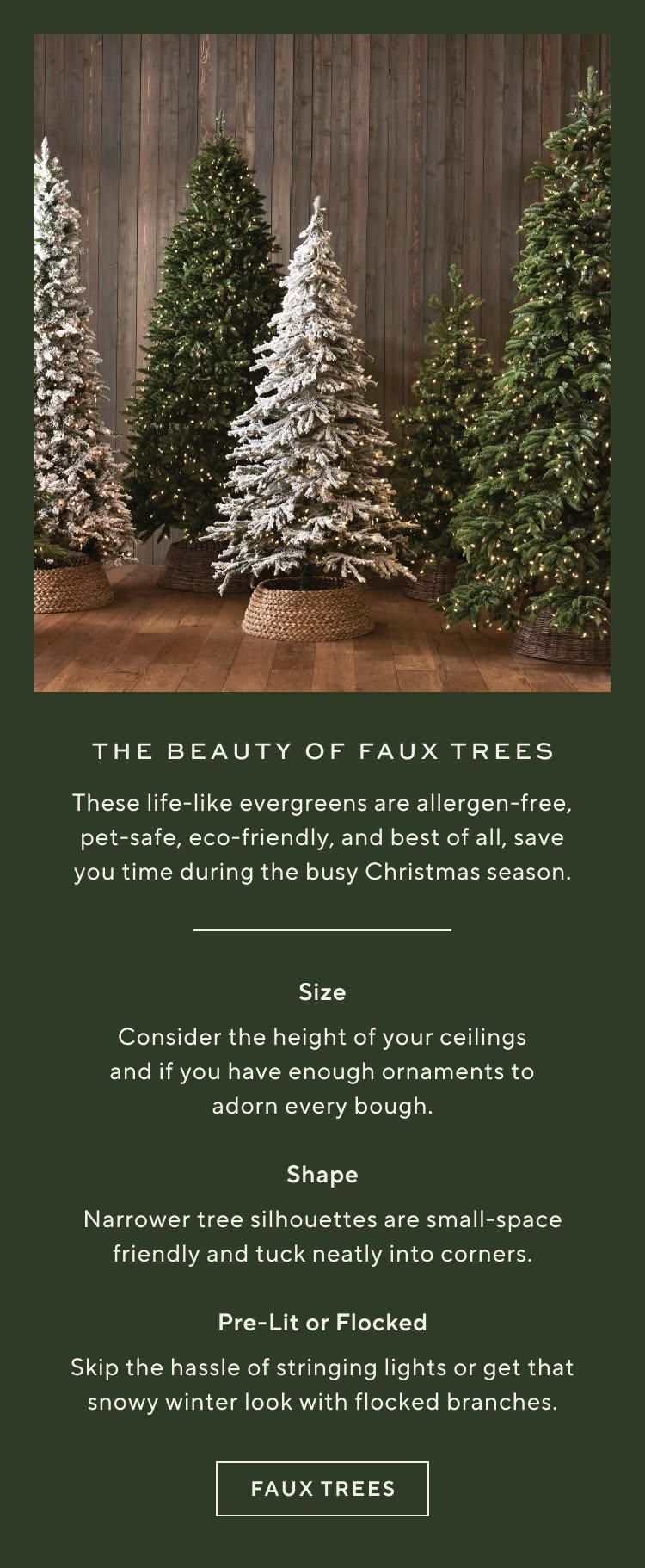 The beauty of faux trees. These life-like evergreens are allergen-free, pet-safe, eco-friendly, and best of all, save you time during the busy Christmas season. Size: consider the height of your ceilings and if you have enough ornaments to adorn every bough. Shape: narrower tree silhouettes are small-space friendly and tuck neatly into corners. Pre-lit or flocked: skip the hassle of stringing lights or get that snowy winter look with flocked branches. Shop faux trees.